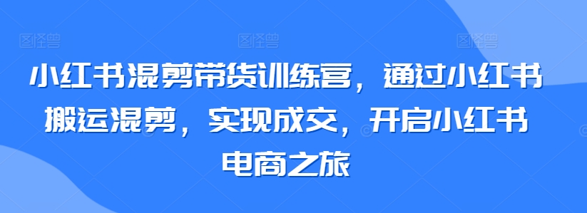 小红书混剪带货训练营，通过小红书搬运混剪，实现成交，开启小红书电商之旅-资源云