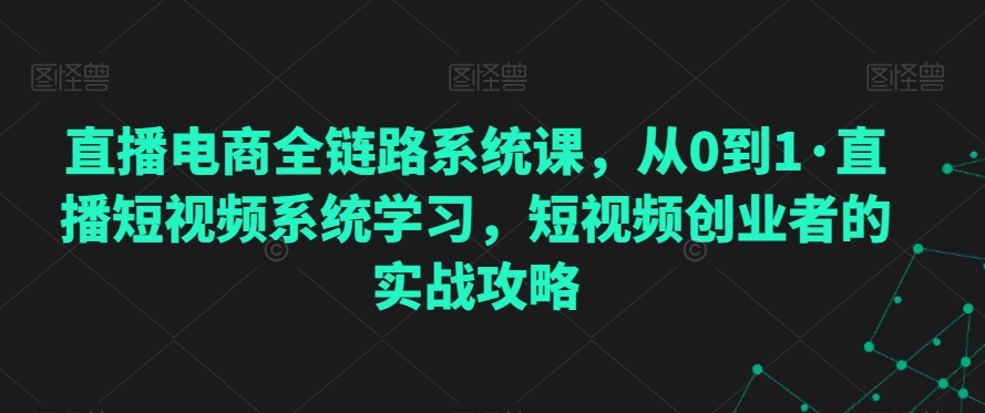直播电商全链路系统课，从0到1·直播短视频系统学习，短视频创业者的实战攻略-资源云