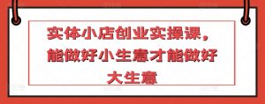 实体小店创业实操课,能做好小生意才能做好大生意-资源云
