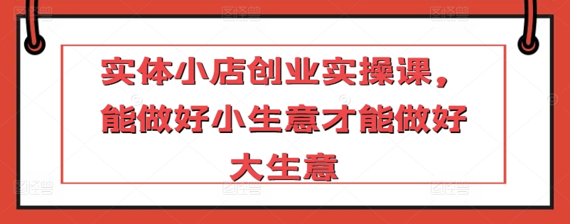 实体小店创业实操课，能做好小生意才能做好大生意-资源云