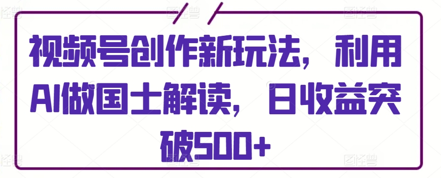 视频号创作新玩法，利用AI做国士解读，日收益突破500+【揭秘】-资源云