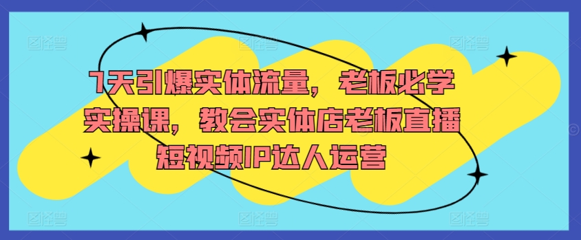7天引爆实体流量，老板必学实操课，教会实体店老板直播短视频IP达人运营-资源云