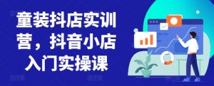 童装抖店实训营,抖音小店入门实操课-资源云