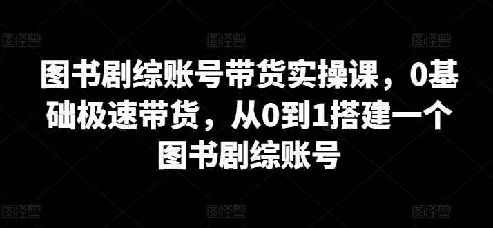 图书剧综账号带货实操课，0基础极速带货，从0到1搭建一个图书剧综账号-资源云
