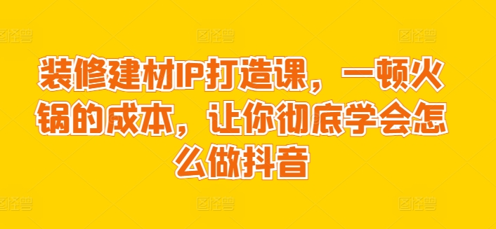 装修建材IP打造课，一顿火锅的成本，让你彻底学会怎么做抖音-资源云