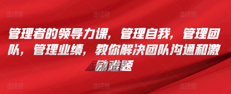 管理者的领导力课，​管理自我，管理团队，管理业绩，​教你解决团队沟通和激励难题-资源云