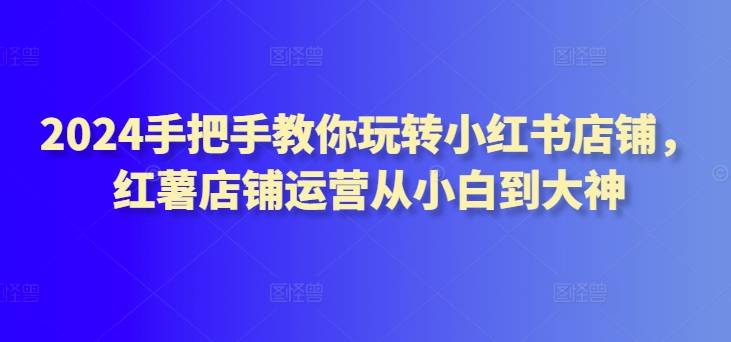 2024手把手教你玩转小红书店铺，红薯店铺运营从小白到大神-资源云
