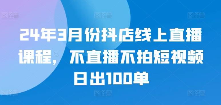 24年3月份抖店线上直播课程，不直播不拍短视频日出100单-资源云