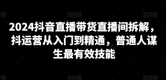 2024抖音直播带货直播间拆解，抖运营从入门到精通，普通人谋生最有效技能-资源云