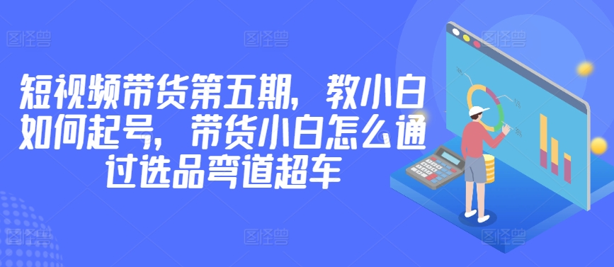 价值2980短视频带货第五期，教小白如何起号，带货小白怎么通过选品弯道超车-资源云