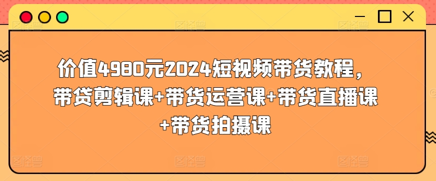 价值4980元2024短视频带货教程，带贷剪辑课+带货运营课+带货直播课+带货拍摄课-资源云