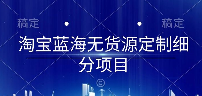 淘宝蓝海无货源定制细分项目，从0到起店实操全流程【揭秘】-资源云