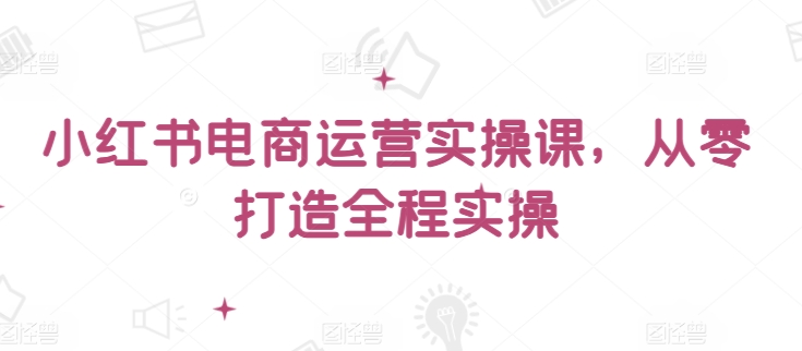 小红书电商运营实操课，​从零打造全程实操-资源云