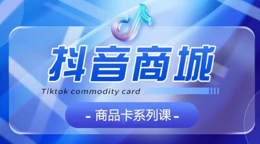 抖音商品卡系列课程，大模块【认知】【基础】【运营】【玩法】系统教学-资源云