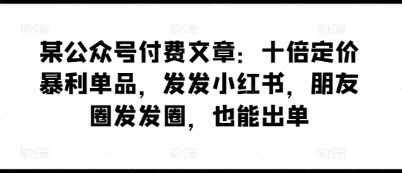 某公众号付费文章：十倍定价暴利单品，发发小红书，朋友圈发发圈，也能出单-资源云