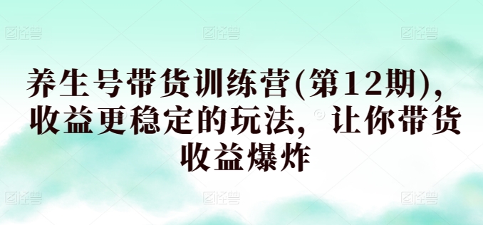 养生号带货训练营(第12期)，收益更稳定的玩法，让你带货收益爆炸-资源云