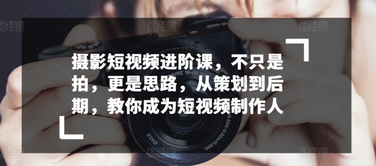 摄影短视频进阶课，不只是拍，更是思路，从策划到后期，教你成为短视频制作人-资源云