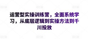 运营型实操训练营，全面系统学习，从底层逻辑到实操方法到千川投放-资源云