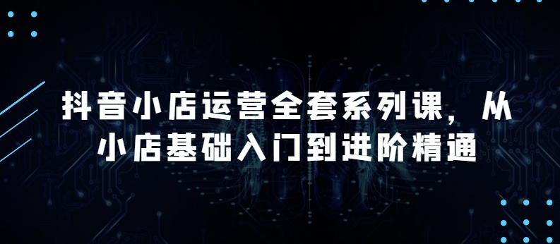 抖音小店运营全套系列课，全新升级，从小店基础入门到进阶精通，系统掌握月销百万小店的核心秘密-资源云