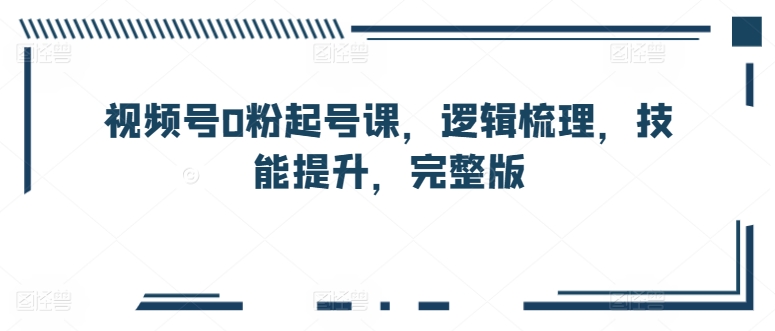 视频号0粉起号课，逻辑梳理，技能提升，完整版-资源云