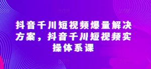 抖音千川短视频爆量解决方案，抖音千川短视频实操体系课-资源云