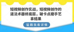 短视频创作实战，短视频创作的道法术器修底层，破卡点磨手艺拿结果-资源云