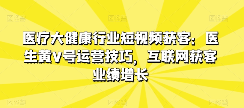 医疗大健康行业短视频获客：医生黄V号运营技巧，互联网获客业绩增长-资源云