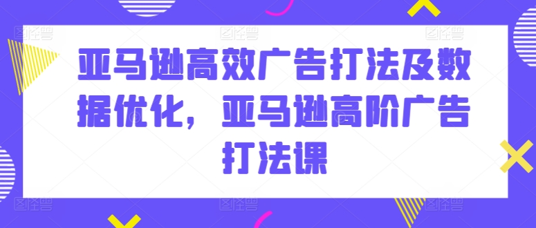 亚马逊高效广告打法及数据优化，亚马逊高阶广告打法课-资源云