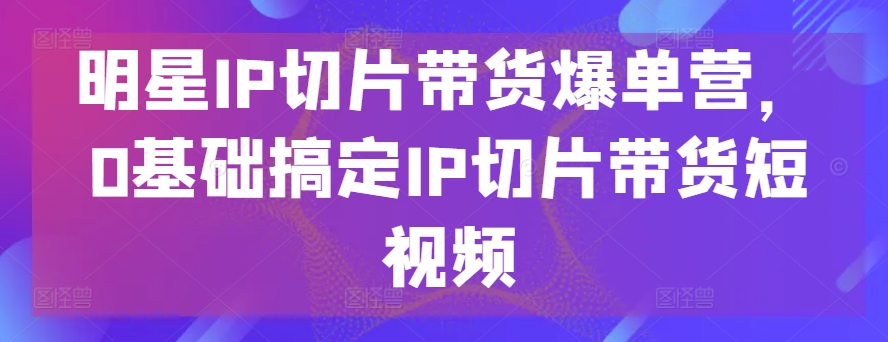 明星IP切片带货爆单营，0基础搞定IP切片带货短视频-资源云