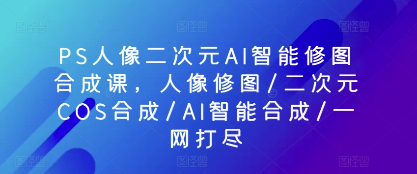 PS人像二次元AI智能修图合成课，人像修图/二次元COS合成/AI智能合成/一网打尽-资源云
