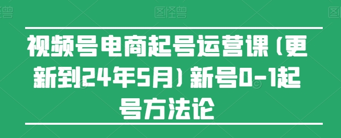 视频号电商起号运营课(更新到24年5月)新号0-1起号方法论-资源云