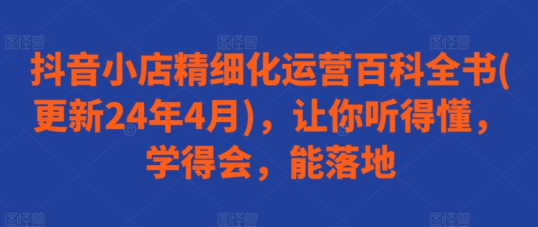 抖音小店精细化运营百科全书(更新24年4月)，让你听得懂，学得会，能落地-资源云