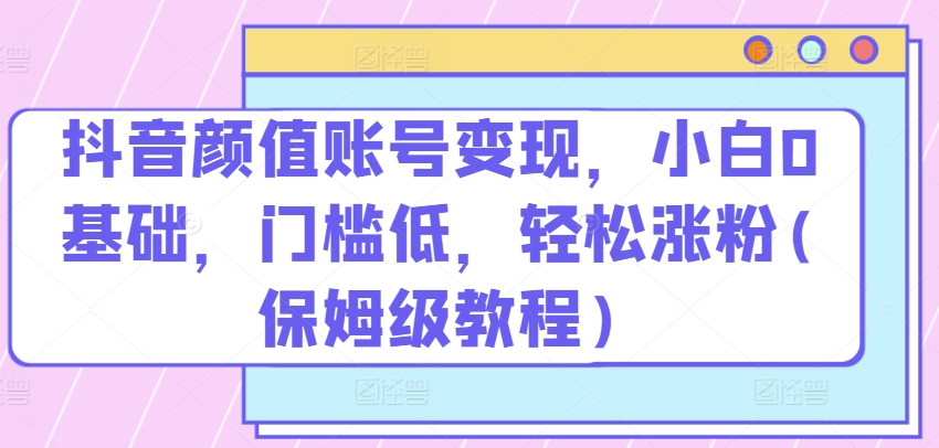 抖音颜值账号变现，小白0基础，门槛低，​轻松涨粉(保姆级教程)【揭秘】-资源云