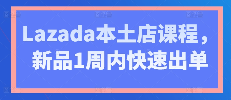 Lazada本土店课程，新品1周内快速出单-资源云