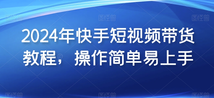 2024年快手短视频带货教程，操作简单易上手-资源云