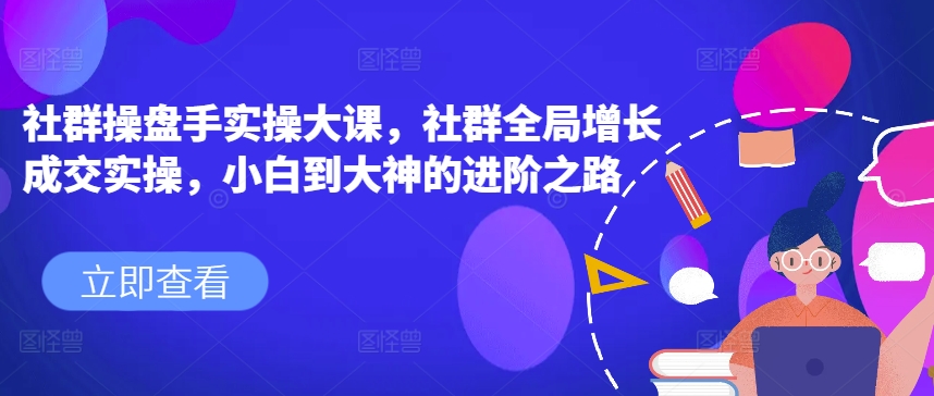 社群操盘手实操大课，社群全局增长成交实操，小白到大神的进阶之路-资源云