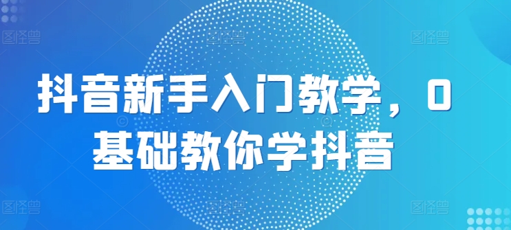 抖音新手入门教学，0基础教你学抖音-资源云
