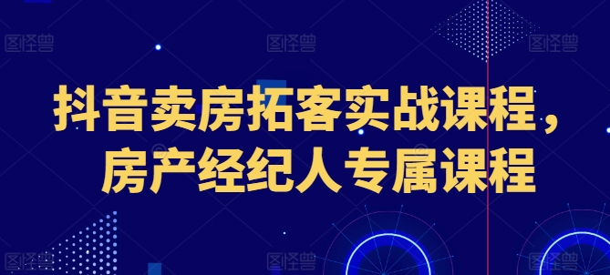 抖音卖房拓客实战课程，房产经纪人专属课程-资源云