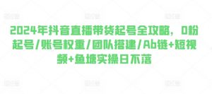 2024年抖音直播带货起号全攻略,0粉起号/账号权重/团队搭建/Ab链+短视频+鱼塘实操日不落-资源云