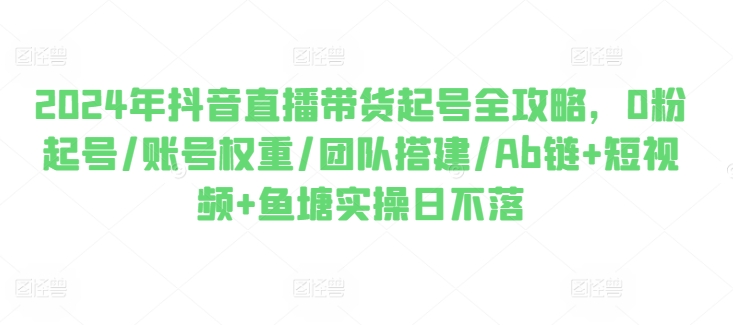 2024年抖音直播带货起号全攻略，0粉起号/账号权重/团队搭建/Ab链+短视频+鱼塘实操日不落-资源云