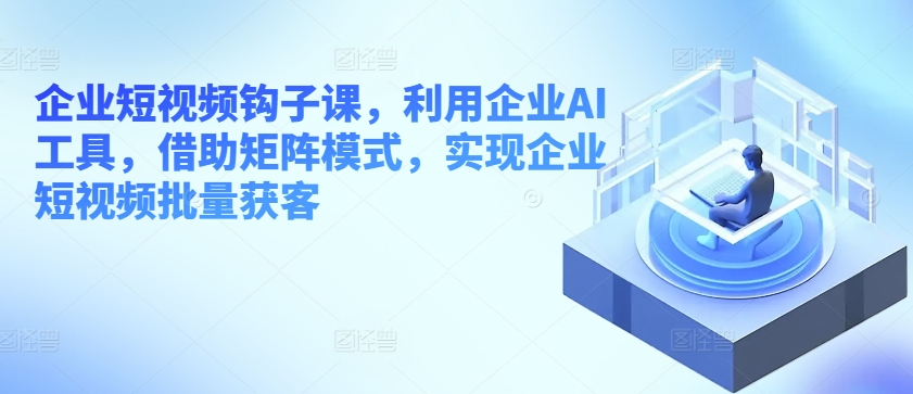 企业短视频钩子课，利用企业AI工具，借助矩阵模式，实现企业短视频批量获客-资源云