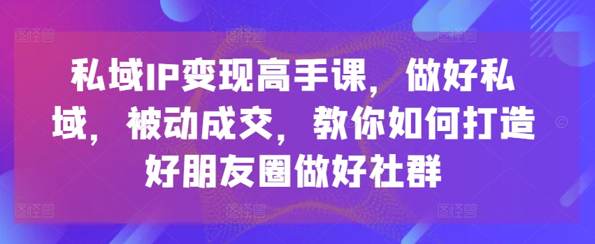 私域IP变现高手课，做好私域，被动成交，教你如何打造好朋友圈做好社群-资源云
