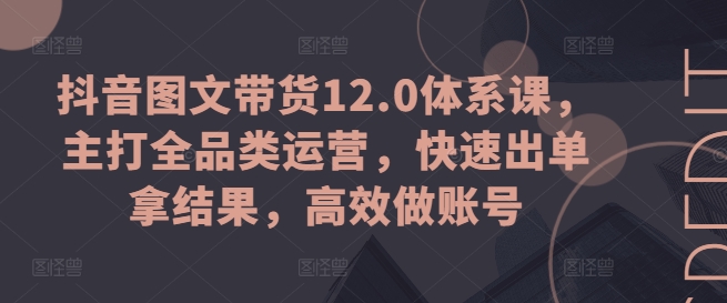 抖音图文带货12.0体系课，主打全品类运营，快速出单拿结果，高效做账号-资源云