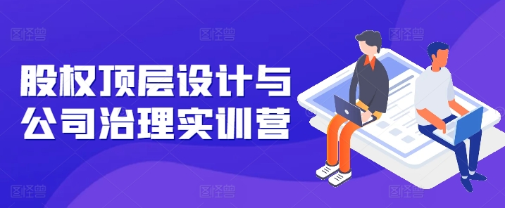 股权顶层设计与公司治理实训营，补全股权短板/守住控制权底线/熟悉4大注册信息/规避3大法律风险-资源云