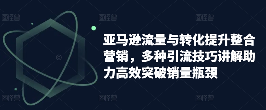 亚马逊流量与转化提升整合营销，多种引流技巧讲解助力高效突破销量瓶颈-资源云