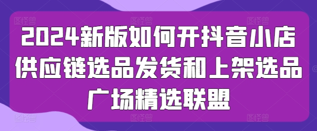 2024新版如何开抖音小店供应链选品发货和上架选品广场精选联盟-资源云