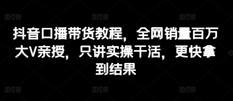 抖音口播带货教程，全网销量百万大V亲授，只讲实操干活，更快拿到结果-资源云