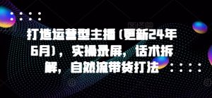 打造运营型主播(更新24年7月),实操录屏,话术拆解,自然流带货打法-资源云