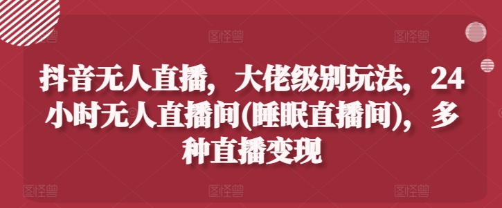 抖音无人直播，大佬级别玩法，24小时无人直播间(睡眠直播间)，多种直播变现【揭秘】-资源云