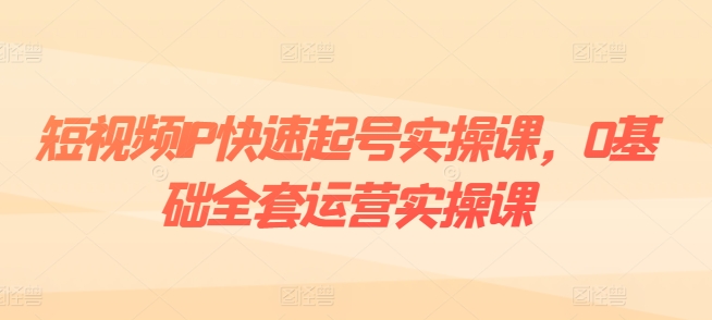 短视频IP快速起号实操课，0基础全套运营实操课，爆款内容设计+粉丝运营+内容变现-资源云